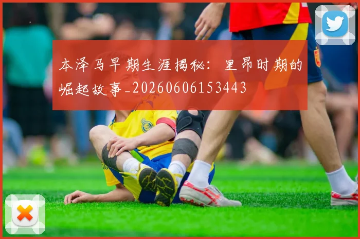 本泽马早期生涯揭秘：里昂时期的崛起故事_20260606153443