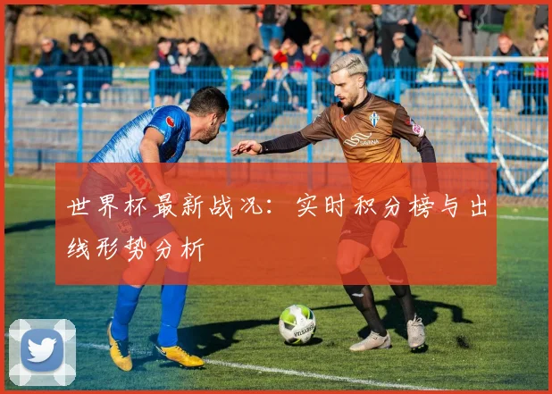 世界杯最新战况：实时积分榜与出线形势分析