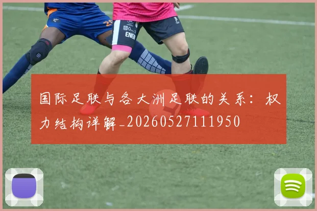 国际足联与各大洲足联的关系：权力结构详解_20260527111950