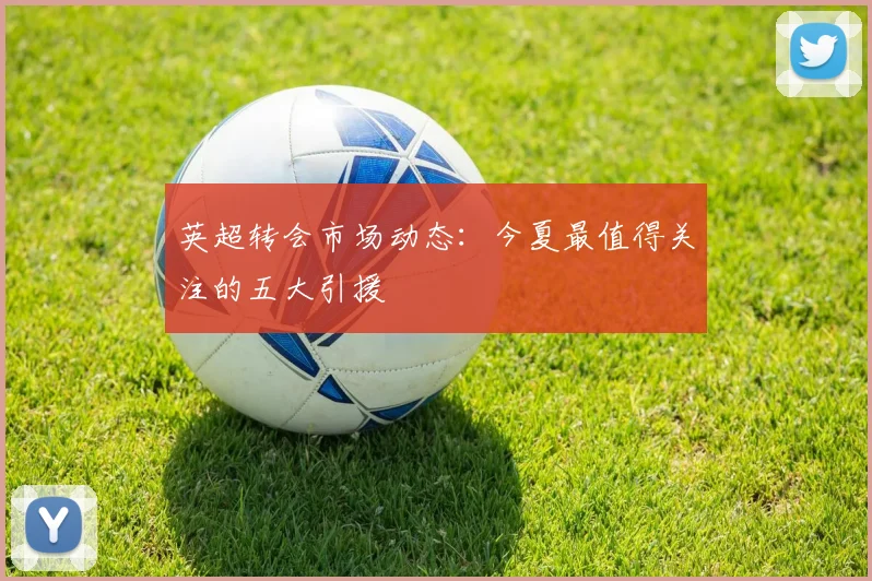 英超转会市场动态：今夏最值得关注的五大引援