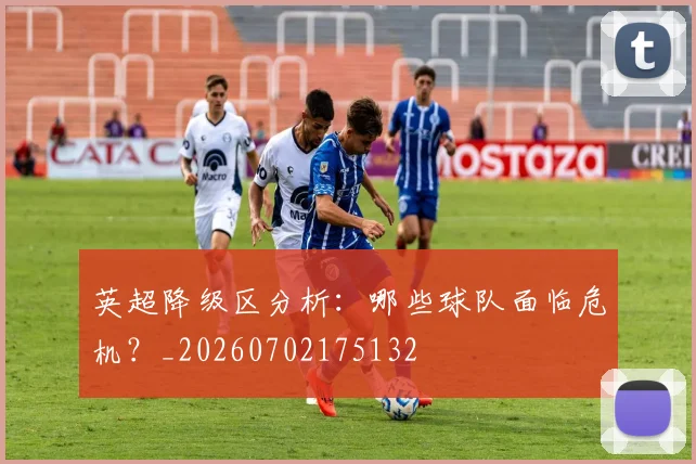 英超降级区分析：哪些球队面临危机？_20260702175132
