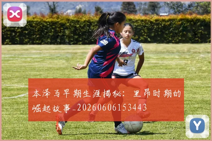 本泽马早期生涯揭秘：里昂时期的崛起故事_20260606153443