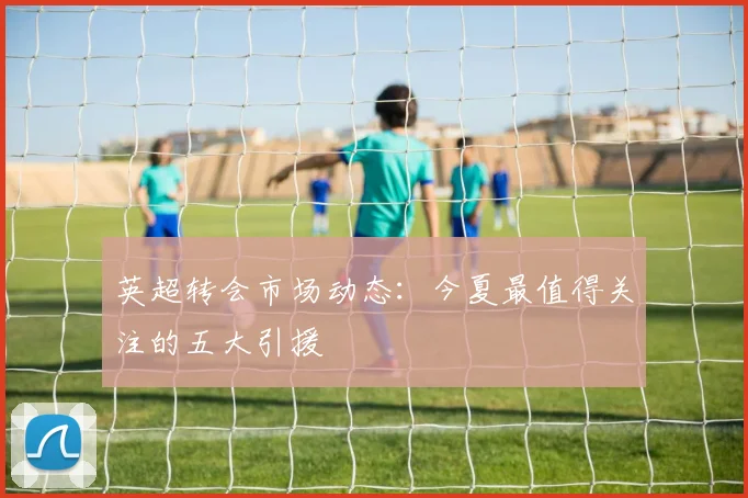 英超转会市场动态:今夏最值得关注的五大引援